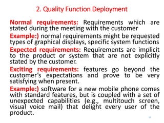 2. Quality Function Deployment
Normal requirements: Requirements which are
stated during the meeting with the customer
Example:) normal requirements might be requested
types of graphical displays, specific system functions
Expected requirements: Requirements are implicit
to the product or system that are not explicitly
stated by the customer.
Exciting requirements: features go beyond the
customer’s expectations and prove to be very
satisfying when present.
Example:) software for a new mobile phone comes
with standard features, but is coupled with a set of
unexpected capabilities (e.g., multitouch screen,
visual voice mail) that delight every user of the
product. 25
 