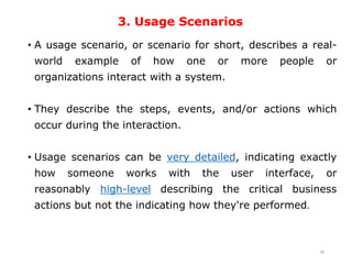 3. Usage Scenarios
• A usage scenario, or scenario for short, describes a real-
world example of how one or more people or
organizations interact with a system.
• They describe the steps, events, and/or actions which
occur during the interaction.
• Usage scenarios can be very detailed, indicating exactly
how someone works with the user interface, or
reasonably high-level describing the critical business
actions but not the indicating how they're performed.
26
 