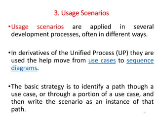 3. Usage Scenarios
•Usage scenarios are applied in several
development processes, often in different ways.
•In derivatives of the Unified Process (UP) they are
used the help move from use cases to sequence
diagrams.
•The basic strategy is to identify a path though a
use case, or through a portion of a use case, and
then write the scenario as an instance of that
path. 27
 