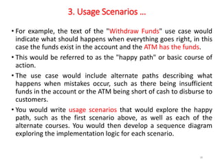 3. Usage Scenarios …
• For example, the text of the "Withdraw Funds" use case would
indicate what should happens when everything goes right, in this
case the funds exist in the account and the ATM has the funds.
• This would be referred to as the "happy path" or basic course of
action.
• The use case would include alternate paths describing what
happens when mistakes occur, such as there being insufficient
funds in the account or the ATM being short of cash to disburse to
customers.
• You would write usage scenarios that would explore the happy
path, such as the first scenario above, as well as each of the
alternate courses. You would then develop a sequence diagram
exploring the implementation logic for each scenario.
28
 