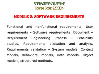SOFTWARE ENGINEERING
Course Code: 22CSE141
Module 2: Software Requirements
Functional and nonfunctional requirements, User
requirements – Software requirements Document –
Requirement Engineering Process – Feasibility
studies, Requirements elicitation and analysis,
Requirements validation – System models: Context
Models, Behavioral models, Data models, Object
models, structured methods.
 