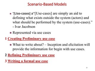 Scenario-Based Models
31
 “[Use-cases] a“[Use-cases] are simply an aid to
defining what exists outside the system (actors) and
what should be performed by the system (use-cases).”
- Ivar Jacobson
 Represented via use cases
1 Creating Preliminary use case
 What to write about? – Inception and elicitation will
provide the information for begin with use cases.
2 Refining Preliminary use case
3 Writing a formal use case
 