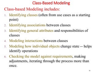 Class-Based Modeling
33
Class-based Modeling includes:
1. Identifying classes (often from use cases as a starting
point)
2. Identifying associations between classes
3. Identifying general attributes and responsibilities of
classes
4. Modeling interactions between classes
5. Modeling how individual objects change state -- helps
identify operations
6. Checking the model against requirements, making
adjustments, iterating through the process more than
once.
 