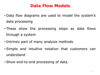 Data Flow Models
• Data flow diagrams are used to model the system’s
data processing
• These show the processing steps as data flows
through a system
• Intrinsic part of many analysis methods
• Simple and intuitive notation that customers can
understand
• Show end-to-end processing of data.
40
 