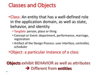 Classes and Objects
•Class: An entity that has a well-defined role
in the application domain, as well as state,
behavior, and identity
• Tangible: person, place or thing
• Concept or Event: department, performance, marriage,
registration
• Artifact of the Design Process: user interface, controller,
scheduler
•Object: a particular instance of a class
46
Objects exhibit BEHAVIOR as well as attributes
 Different from entities
 