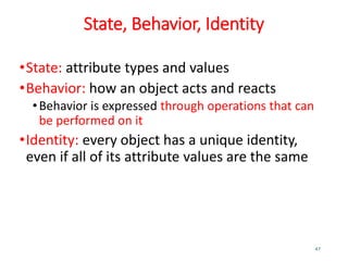 State, Behavior, Identity
•State: attribute types and values
•Behavior: how an object acts and reacts
•Behavior is expressed through operations that can
be performed on it
•Identity: every object has a unique identity,
even if all of its attribute values are the same
47
 