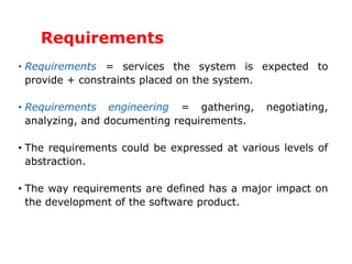 Requirements
• Requirements = services the system is expected to
provide + constraints placed on the system.
• Requirements engineering = gathering, negotiating,
analyzing, and documenting requirements.
• The requirements could be expressed at various levels of
abstraction.
• The way requirements are defined has a major impact on
the development of the software product.
 