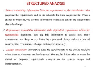 STRUCTURED ANALYSIS
1. Source traceability information links the requirements to the stakeholders who
proposed the requirements and to the rationale for these requirements. When a
change is proposed, you use this information to find and consult the stakeholders
about the change.
2. Requirements traceability information links dependent requirements within the
requirements document. You use this information to assess how many
requirements are likely to be affected by a proposed change and the extent of
consequential requirements changes that may be necessary.
3. Design traceability information links the requirements to the design modules
where these requirements are implemented. You use this information to assess the
impact of proposed requirements changes on the system design and
implementation.
52
 