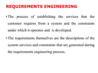 REQUIREMENTS ENGINEERING
•The process of establishing the services that the
customer requires from a system and the constraints
under which it operates and is developed.
•The requirements themselves are the descriptions of the
system services and constraints that are generated during
the requirements engineering process.
 