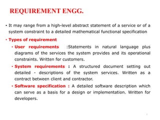 REQUIREMENT ENGG.
• It may range from a high-level abstract statement of a service or of a
system constraint to a detailed mathematical functional specification
• Types of requirement
• User requirements :Statements in natural language plus
diagrams of the services the system provides and its operational
constraints. Written for customers.
• System requirements : A structured document setting out
detailed - descriptions of the system services. Written as a
contract between client and contractor.
• Software specification : A detailed software description which
can serve as a basis for a design or implementation. Written for
developers.
7
 