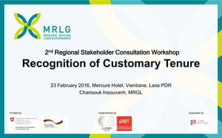 Funded by: Implemented by: Supported by:
2nd Regional Stakeholder Consultation Workshop
Recognition of Customary Tenure
23 February 2016, Mercure Hotel, Vientiane, Laos PDR
Chansouk Insouvanh, MRGL
 