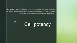 z
Cell potency
Cell potency is a cell's ability to differentiate into other cell types. The more
cell types a cell can differentiate into, the greater its potency. Potency is also
described as the gene activation potential within a cell
 
