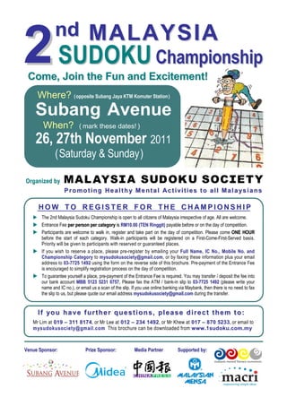 nd M A L A Y S I A
2               SUDOKU Championship
 Come, Join the Fun and Excitement!
      Where? ( opposite Subang Jaya KTM Komuter Station )
     Subang Avenue
         When?              ( mark these dates! )

     26, 27th November 2011
                ( Saturday & Sunday )

O r g an i z ed b y
                      Promoting Health y Mental Activities to all Mala ysians

      HOW TO REGISTER FOR THE CHAMPIONSHIP
        The 2nd Malaysia Sudoku Championship is open to all citizens of Malaysia irrespective of age. All are welcome.
        Entrance Fee per person per category is RM10.00 (TEN Ringgit) payable before or on the day of competition.
        Participants are welcome to walk in, register and take part on the day of competition. Please come ONE HOUR
        before the start of each category. Walk-in participants will be registered on a First-Come-First-Served basis.
        Priority will be given to participants with reserved or guaranteed places.
        If you wish to reserve a place, please pre-register by emailing your Ful l Na me, IC No ., M obi le N o. and
        C ham pio ns hip Cat ego ry to m ysu do kus oci et y@gma il .co m, or by faxing these information plus your email
        address to 03-7725 1492 using the form on the reverse side of this brochure. Pre-payment of the Entrance Fee
        is encouraged to simplify registration process on the day of competition.
        To guarantee yourself a place, pre-payment of the Entrance Fee is required. You may transfer / deposit the fee into
        our bank account MBB 5123 5231 0757. Please fax the ATM / bank-in slip to 03-7725 1492 (please write your
        name and IC no.), or email us a scan of the slip. If you use online banking via Maybank, then there is no need to fax
        the slip to us, but please quote our email address mysudokusociety@gmail.com during the transfer.


      I f yo u ha v e f u r t he r qu e s t i o n s , pl e a s e di r e c t t he m t o :
   Mr Lim at 019 – 311 8174, or Mr Lee at 012 – 234 1492, or Mr Khew at 017 – 870 5233, or email to
   m y s u d o k u s o c i e t y @ g m a i l . c o m This brochure can be downloaded from w w w .1 s u d o k u . c o m . m y



Venue Sponsor:                  Prize Sponsor:            Media Partner           Supported by:
 