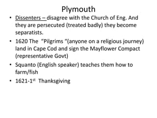 Plymouth
• Dissenters – disagree with the Church of Eng. And
they are persecuted (treated badly) they become
separatists.
• 1620 The “Pilgrims “(anyone on a religious journey)
land in Cape Cod and sign the Mayflower Compact
(representative Govt)
• Squanto (English speaker) teaches them how to
farm/fish
• 1621-1st Thanksgiving
 