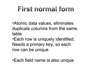 •Atomic data values, eliminates
duplicate columns from the same
table
•Each row is uniquely identified;
Needs a primary key, so each
row can be unique
•Each field name is also unique
 