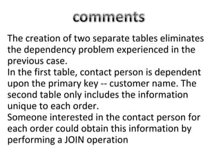 The creation of two separate tables eliminates
the dependency problem experienced in the
previous case.
In the first table, contact person is dependent
upon the primary key -- customer name. The
second table only includes the information
unique to each order.
Someone interested in the contact person for
each order could obtain this information by
performing a JOIN operation
 