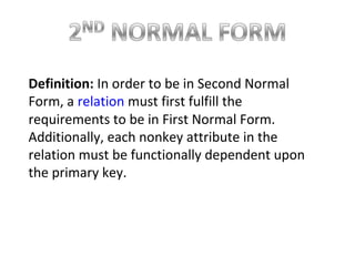 Definition: In order to be in Second Normal
Form, a relation must first fulfill the
requirements to be in First Normal Form.
Additionally, each nonkey attribute in the
relation must be functionally dependent upon
the primary key.
 