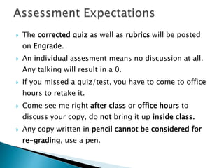  The corrected quiz as well as rubrics will be posted
on Engrade.
 An individual assesment means no discussion at all.
Any talking will result in a 0.
 If you missed a quiz/test, you have to come to office
hours to retake it.
 Come see me right after class or office hours to
discuss your copy, do not bring it up inside class.
 Any copy written in pencil cannot be considered for
re-grading, use a pen.
 
