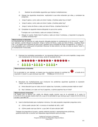 2.        Realizan las actividades siguientes que implican multiplicaciones:

               a)   Dibujan las siguientes situaciones explicando lo que ellos entienden por ellas, y contestan las
                    preguntas .

                     tengo 5 gatos y como cada uno tiene 4 patas. ¿Cuántas patas hay en total?

                     tengo 6 patos y como cada uno tiene 2 patas. ¿Cuántas patas hay?

                     tengo 2 ramos de flores y cada uno tiene 8 flores. ¿Cuántas flores hay ?

               b)   Completan la siguiente historia dibujando lo que se les cuenta.

                    ―5 amigos van a una tienda y cada uno compra 2 láminas...‖
               c)   Dibujan el cuento: Pedro tiene 5 autitos y cada uno tiene 2 ventanas, y responden la pregunta:
                    ¿cuántas ventanas hay?

Observaciones al docente:
Es importante que los alumnos en cada situación dibujada planteen la multiplicación en la forma de ― veces‖;
por ejemplo, cuando dibujan la situación: tengo 2 ramos de flores y cada uno tiene 8 flores. ¿Cuántas flores
hay ?, se sugiere que el docente los guíe a que planteen que la cantidad de flores corresponde a ― 8 veces 2‖.
Las actividades que a continuación se plantean refuerzan la idea anterior, es más, en ellas se asocia ―veces‖ a
la multiplicación involucrada.




     3.        Expresan las cantidades expresadas en los siguientes dibujos como una suma repetida y luego como
               una multiplicación en forma de veces, dando el resultado de ella.


          a)

          b)


   Observaciones al docente:

   En la actividad a), por ejemplo, se espera que los alumnos calculen la cantidad de                 a través de la
   expresión 3 veces 5, y que concluyan que 3●5        3 veces 5=5+5+5=15




     4.        Resuelven las multiplicaciones que involucran los problemas siguientes igualando la expresión
               ―veces‖ con la suma correspondiente.

               a)   Anita descubrió que en cada una de 6 cajitas hay 4 pinceles, ¿cuántos pinceles había en total?

               b)   Hay 5 árboles y en cada uno hay 6 pajaritos, ¿cuántos pajaritos hay en total?

   Observaciones al docente:
   Se espera que el alumno por medio de dibujos pueda concluir que en la actividad a) 6 veces 4=
   4+4+4+4+4+4, de esta manera 6●4=24, y que en la actividad b) que concluya que 5 veces 6=6+6+6+6+6,
   es decir, que 5●6=30


     5.        Usan la distributividad para multiplicar números. Con este propósito responden preguntas como:

               a)   ¿Cómo puedo calcular 3●5 si conozco el resultado de 2●5 y 1●5?

               b)   ¿Cómo puedo usar que 2●3=6 y que 2●5=10 para calcular 2●8?

     Trabajan las preguntas en grupos, usando material concreto o representaciones pictóricas,
     posteriormente dan a conocer sus respuestas argumentando acerca de ellas.

                                              Unidad de Currículum y Evaluación
                                       Programa de Estudio de Matemática Segundo Básico
                                                          Enero 2012
                                                                                                                 101
 