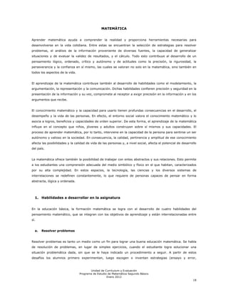 MATEMÁTICA


Aprender matemática ayuda a comprender la realidad y proporciona herramientas necesarias para
desenvolverse en la vida cotidiana. Entre estas se encuentran la selección de estrategias para resolver
problemas, el análisis de la información proveniente de diversas fuentes, la capacidad de generalizar
situaciones y de evaluar la validez de resultados, y el cálculo. Todo esto contribuye al desarrollo de un
pensamiento lógico, ordenado, crítico y autónomo y de actitudes como la precisión, la rigurosidad, la
perseverancia y la confianza en sí mismo, las cuales se valoran no solo en la matemática, sino también en
todos los aspectos de la vida.


El aprendizaje de la matemática contribuye también al desarrollo de habilidades como el modelamiento, la
argumentación, la representación y la comunicación. Dichas habilidades confieren precisión y seguridad en la
presentación de la información y su vez, compromete al receptor a exigir precisión en la información y en los
argumentos que recibe.


El conocimiento matemático y la capacidad para usarlo tienen profundas consecuencias en el desarrollo, el
desempeño y la vida de las personas. En efecto, el entorno social valora el conocimiento matemático y lo
asocia a logros, beneficios y capacidades de orden superior. De esta forma, el aprendizaje de la matemática
influye en el concepto que niños, jóvenes y adultos construyen sobre sí mismos y sus capacidades. El
proceso de aprender matemática, por lo tanto, interviene en la capacidad de la persona para sentirse un ser
autónomo y valioso en la sociedad. En consecuencia, la calidad, pertinencia y amplitud de ese conocimiento
afecta las posibilidades y la calidad de vida de las personas y, a nivel social, afecta el potencial de desarrollo
del país.


La matemática ofrece también la posibilidad de trabajar con entes abstractos y sus relaciones. Esto permite
a los estudiantes una comprensión adecuada del medio simbólico y físico en el que habitan, caracterizados
por su alta complejidad. En estos espacios, la tecnología, las ciencias y los diversos sistemas de
interrelaciones se redefinen constantemente, lo que requiere de personas capaces de pensar en forma
abstracta, lógica y ordenada.




  1. Habilidades a desarrollar en la asignatura


En la educación básica, la formación matemática se logra con el desarrollo de cuatro habilidades del
pensamiento matemático, que se integran con los objetivos de aprendizaje y están interrelacionadas entre
sí.


  a.   Resolver problemas


Resolver problemas es tanto un medio como un fin para lograr una buena educación matemática. Se habla
de resolución de problemas, en lugar de simples ejercicios, cuando el estudiante logra solucionar una
situación problemática dada, sin que se le haya indicado un procedimiento a seguir. A partir de estos
desafíos los alumnos primero experimentan, luego escogen o inventan estrategias (ensayo y error,



                                        Unidad de Currículum y Evaluación
                                 Programa de Estudio de Matemática Segundo Básico
                                                    Enero 2012
                                                                                                               18
 