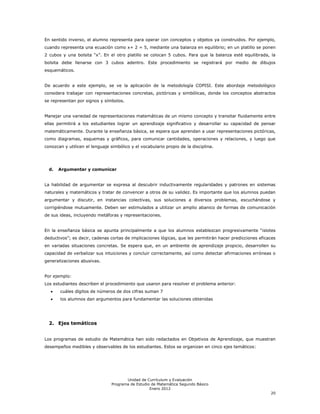 En sentido inverso, el alumno representa para operar con conceptos y objetos ya construidos. Por ejemplo,
cuando representa una ecuación como x+ 2 = 5, mediante una balanza en equilibrio; en un platillo se ponen
2 cubos y una bolsita ―x‖. En el otro platillo se colocan 5 cubos. Para que la balanza esté equilibrada, la
bolsita debe llenarse con 3 cubos adentro. Este procedimiento se registrará por medio de dibujos
esquemáticos.


De acuerdo a este ejemplo, se ve la aplicación de la metodología COPISI. Este abordaje metodológico
considera trabajar con representaciones concretas, pictóricas y simbólicas, donde los conceptos abstractos
se representan por signos y símbolos.


Manejar una variedad de representaciones matemáticas de un mismo concepto y transitar fluidamente entre
ellas permitirá a los estudiantes lograr un aprendizaje significativo y desarrollar su capacidad de pensar
matemáticamente. Durante la enseñanza básica, se espera que aprendan a usar representaciones pictóricas,
como diagramas, esquemas y gráficos, para comunicar cantidades, operaciones y relaciones, y luego que
conozcan y utilicen el lenguaje simbólico y el vocabulario propio de la disciplina.




  d.   Argumentar y comunicar


La habilidad de argumentar se expresa al descubrir inductivamente regularidades y patrones en sistemas
naturales y matemáticos y tratar de convencer a otros de su validez. Es importante que los alumnos puedan
argumentar y discutir, en instancias colectivas, sus soluciones a diversos problemas, escuchándose y
corrigiéndose mutuamente. Deben ser estimulados a utilizar un amplio abanico de formas de comunicación
de sus ideas, incluyendo metáforas y representaciones.


En la enseñanza básica se apunta principalmente a que los alumnos establezcan progresivamente ―islotes
deductivos‖; es decir, cadenas cortas de implicaciones lógicas, que les permitirán hacer predicciones eficaces
en variadas situaciones concretas. Se espera que, en un ambiente de aprendizaje propicio, desarrollen su
capacidad de verbalizar sus intuiciones y concluir correctamente, así como detectar afirmaciones erróneas o
generalizaciones abusivas.


Por ejemplo:
Los estudiantes describen el procedimiento que usaron para resolver el problema anterior:
       cuáles dígitos de números de dos cifras suman 7
       los alumnos dan argumentos para fundamentar las soluciones obtenidas




  2. Ejes temáticos


Los programas de estudio de Matemática han sido redactados en Objetivos de Aprendizaje, que muestran
desempeños medibles y observables de los estudiantes. Estos se organizan en cinco ejes temáticos:




                                       Unidad de Currículum y Evaluación
                                Programa de Estudio de Matemática Segundo Básico
                                                   Enero 2012
                                                                                                           20
 