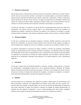 a.   Números y operaciones


Este eje abarca tanto el desarrollo del concepto de número como también la destreza en el cálculo mental y
escrito. Una vez que los alumnos asimilan y construyen los conceptos básicos, con ayuda de metáforas y
representaciones, aprenden los algoritmos de la adición, sustracción, multiplicación y división, incluyendo el
sistema posicional de escritura de los números. Se espera que desarrollen las estrategias mentales para
calcular con números de hasta 4 dígitos, ampliando el ámbito numérico en los cursos superiores, junto con
introducir los números racionales (como fracciones, decimales y porcentajes) y sus operaciones.


En todos los contenidos, y en especial en el eje de Números, el aprendizaje debe iniciarse por medio de la
manipulación con material concreto, pasando luego a una representación pictórica que finalmente se
reemplaza por símbolos. Transitar de lo concreto a lo pictórico y de lo pictórico a lo simbólico, en ambos
sentidos, facilita la comprensión. Este método corresponde al modelo concreto, pictórico, simbólico (COPISI).


  b.   Patrones y Álgebra


En este eje, se pretende que los estudiantes expliquen y describan múltiples relaciones, como parte del
estudio de la matemática. Los alumnos buscarán relaciones entre números, formas, objetos y conceptos, lo
que los facultará para investigar las formas, las cantidades y el cambio de una cantidad en relación con otra.


Los patrones (observables en secuencias de objetos, imágenes o números que presentan regularidades)
pueden ser representados en formas concretas, pictóricas y simbólicas, y los estudiantes deben ser capaces
de transportarlos de una forma de representación a otra. La percepción de los patrones les permite predecir
y fundamentar su razonamiento al momento de resolver problemas. Una base sólida en patrones facilita el
desarrollo de un pensamiento matemático más abstracto en los niveles superiores, como el pensamiento
algebraico.


  c.   Geometría


En este eje, se espera que los estudiantes aprendan a reconocer, visualizar y dibujar figuras, y a describir
las características y propiedades de figuras 2D y 3D en situaciones estáticas y dinámicas. Se entregan
algunos conceptos para entender la estructura del espacio y describir con un lenguaje más preciso lo que ya
conocen en su entorno. El estudio del movimiento de los objetos —la reflexión, la traslación y la rotación—
busca desarrollar tempranamente el pensamiento espacial de los alumnos.


  d.   Medición


Este eje pretende que los estudiantes sean capaces de cuantificar objetos según sus características, para
poder compararlos y ordenarlos. Las características de los objetos –ancho, largo, alto, peso, volumen, etc.–
permiten determinar medidas no estandarizadas. Una vez que los alumnos han desarrollado la habilidad de
hacer estas mediciones, se espera que conozcan y dominen las unidades de medida estandarizadas. Se
pretende que sean capaces de seleccionar y usar la unidad apropiada para medir tiempo, capacidad,
distancia y peso, usando las herramientas específicas de acuerdo con el objeto de la medición.



                                       Unidad de Currículum y Evaluación
                                Programa de Estudio de Matemática Segundo Básico
                                                   Enero 2012
                                                                                                            21
 