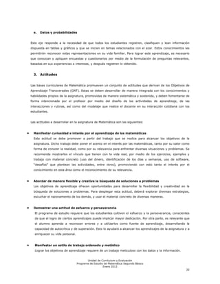 e.   Datos y probabilidades


Este eje responde a la necesidad de que todos los estudiantes registren, clasifiquen y lean información
dispuesta en tablas y gráficos y que se inicien en temas relacionados con el azar. Estos conocimientos les
permitirán reconocer estas representaciones en su vida familiar. Para lograr este aprendizaje, es necesario
que conozcan y apliquen encuestas y cuestionarios por medio de la formulación de preguntas relevantes,
basadas en sus experiencias e intereses, y después registren lo obtenido.


  3. Actitudes


Las bases curriculares de Matemática promueven un conjunto de actitudes que derivan de los Objetivos de
Aprendizaje Transversales (OAT). Estas se deben desarrollar de manera integrada con los conocimientos y
habilidades propios de la asignatura, promovidas de manera sistemática y sostenida, y deben fomentarse de
forma intencionada por el profesor por medio del diseño de las actividades de aprendizaje, de las
interacciones y rutinas, así como del modelaje que realice el docente en su interacción cotidiana con los
estudiantes.


Las actitudes a desarrollar en la asignatura de Matemática son las siguientes:


  Manifestar curiosidad e interés por el aprendizaje de las matemáticas
  Esta actitud se debe promover a partir del trabajo que se realice para alcanzar los objetivos de la
  asignatura. Dicho trabajo debe poner el acento en el interés por las matemáticas, tanto por su valor como
  forma de conocer la realidad, como por su relevancia para enfrentar diversas situaciones y problemas. Se
  recomienda mostrarles el vínculo que tienen con la vida real, por medio de los ejercicios, ejemplos y
  trabajo con material concreto (uso del dinero, identificación de los días y semanas, uso de software,
  ―desafíos‖ que plantean las actividades, entre otros), promoviendo con esto tanto el interés por el
  conocimiento en esta área como el reconocimiento de su relevancia.


  Abordar de manera flexible y creativa la búsqueda de soluciones a problemas
  Los objetivos de aprendizaje ofrecen oportunidades para desarrollar la flexibilidad y creatividad en la
  búsqueda de soluciones a problemas. Para desplegar esta actitud, deberá explorar diversas estrategias,
  escuchar el razonamiento de los demás, y usar el material concreto de diversas maneras.


  Demostrar una actitud de esfuerzo y perseverancia
  El programa de estudio requiere que los estudiantes cultiven el esfuerzo y la perseverancia, conscientes
  de que el logro de ciertos aprendizajes puede implicar mayor dedicación. Por otra parte, es relevante que
  el alumno aprenda a reconocer errores y a utilizarlos como fuente de aprendizaje, desarrollando la
  capacidad de autocrítica y de superación. Esto lo ayudará a alcanzar los aprendizajes de la asignatura y a
  enriquecer su vida personal.


  Manifestar un estilo de trabajo ordenado y metódico
  Lograr los objetivos de aprendizaje requiere de un trabajo meticuloso con los datos y la información.


                                        Unidad de Currículum y Evaluación
                                 Programa de Estudio de Matemática Segundo Básico
                                                    Enero 2012
                                                                                                          22
 