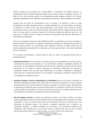 pictórico, simbólico‖ que se designa con la sigla COPISI. La manipulación de material concreto y su
representación pictórica mediante esquemas simples (cruces, marcas, círculos, cuadraditos, marco de 10,
tabla de 100 y recta numérica) permite a los estudiantes desarrollar imágenes mentales. Con el tiempo,
prescinden gradualmente de los materiales y representaciones pictóricas, y operan solamente con símbolos.


Transitar entre los niveles de representación, entre lo concreto y lo abstracto, no tiene un orden
preestablecido. Se puede representar primero un símbolo matemático con un modelo gráfico, por ejemplo,
un casillero en la ―tabla de 100‖, para luego transformarlo a una situación real. El hecho de transitar
frecuentemente entre un modo u otro fija los conceptos hasta transformarlos en imágenes mentales. De este
modo, a la larga podrán ser capaces de operar con los números, trabajar con patrones, figuras 2D y 3D
entre otros, sin material concreto o pictórico. Se busca que el docente guíe esta transición, atendiendo a la
diversidad de sus estudiantes.


Para que el aprendizaje a través del modelo COPISI sea efectivo, es importante que, tras las actividades, el
profesor promueva una discusión con preguntas, observaciones, explicaciones y ejemplos. De este modo, los
alumnos podrán reconstruir los conocimientos recién adquiridos. Asimismo, el modelo requiere que los
alumnos demuestren que comprenden los contenidos, en la forma que el profesor y los mismos estudiantes
estimen conveniente.


En el proceso de aprendizaje, el docente debe de tomar en cuenta los siguientes factores para un
aprendizaje exitoso:


 Experiencias previas: en la transmisión de contenidos nuevos, es recomendable que el docente recurra a
 las experiencias previas de los estudiantes y a los conocimientos, destrezas y habilidades existentes. En
 este proceso, es clave identificar las diferencias entre los alumnos y planificar las clases de acuerdo a estas
 experiencias de tal manera de generar situaciones de aprendizaje significativas que permitan la
 comprensión profunda. Esto se puede lograr diferenciando a los grupos o estudiantes y asignándoles
 tareas, ejercicios o problemas de acuerdo con sus fortalezas y necesidades, considerando siempre el logro

 de la totalidad de los objetivos del nivel.


 Aprender haciendo y centrar el aprendizaje en el estudiante: para que los alumnos comprendan los
 contenidos matemáticos, necesitan tener experiencias de resolución de problemas en las que manipulan
 material didáctico que les permite descubrir conceptos, estrategias y soluciones variadas. Posteriormente,
 es importante que reflexionen sobre su proceso de aprendizaje y lo comuniquen. De este modo, se favorece
 en mayor medida la comprensión. Los errores son parte de este proceso y se acogen positivamente como
 oportunidades de conversación y búsqueda de soluciones más adecuadas.



 Uso del material concreto: al proveer una experiencia práctica con el material didáctico, el profesor
 facilita el aprendizaje al alumno. El uso del material concreto es indispensable, pero no garantiza una buena
 comprensión si no hay una buena conducción por parte del docente. Para esto, es necesario que, en las
 actividades, los profesores ayuden a los alumnos a establecer conexiones entre el material y las
 matemáticas explícitas y a proponer preguntas que los llevarán a una comprensión profunda de las
 matemáticas. Cabe destacar que, en los primeros niveles, el docente debe velar por que el material
 concreto esté siempre presente, en la sala de clases, en su casa e incluso en las evaluaciones.
                                        Unidad de Currículum y Evaluación
                                 Programa de Estudio de Matemática Segundo Básico
                                                    Enero 2012
                                                                                                             24
 