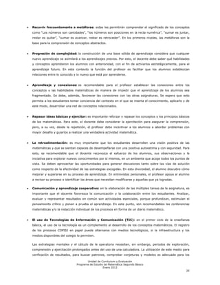 Recurrir frecuentemente a metáforas: estas les permitirán comprender el significado de los conceptos
como ―Los números son cantidades‖, ―los números son posiciones en la recta numérica‖, ―sumar es juntar,
restar es quitar‖, ―sumar es avanzar, restar es retroceder‖. En los primeros niveles, las metáforas son la
base para la comprensión de conceptos abstractos.


Progresión de complejidad: la construcción de una base sólida de aprendizaje considera que cualquier
nuevo aprendizaje se asimilará a los aprendizajes previos. Por esto, el docente debe saber qué habilidades
y conceptos aprendieron los alumnos con anterioridad, con el fin de activarlos estratégicamente, para el
aprendizaje futuro. En este contexto la función del profesor es facilitar que los alumnos establezcan
relaciones entre lo conocido y lo nuevo que está por aprenderse.


Aprendizaje y conexiones: es recomendable para el profesor establecer las conexiones entre los
conceptos y las habilidades matemáticas de manera de impedir que el aprendizaje de los alumnos sea
fragmentado. Se debe, además, favorecer las conexiones con las otras asignaturas. Se espera que esto
permita a los estudiantes tomar conciencia del contexto en el que se inserta el conocimiento, aplicarlo y de
este modo, desarrollar una red de conceptos relacionados.


Repasar ideas básicas y ejercitar: es importante reforzar y repasar los conceptos y los principios básicos
de las matemáticas. Para esto, el docente debe considerar la ejercitación para asegurar la comprensión,
pero, a su vez, desde la repetición, el profesor debe incentivar a los alumnos a abordar problemas con
mayor desafío y guiarlos a realizar una verdadera actividad matemática.


La retroalimentación: es muy importante que los estudiantes desarrollen una visión positiva de las
matemáticas y que se sientan capaces de desempeñarse con una positiva autoestima y con seguridad. Para
esto, es recomendable que el docente reconozca el esfuerzo de los alumnos, sus observaciones y la
iniciativa para explorar nuevos conocimientos por sí mismos, en un ambiente que acoge todos los puntos de
vista. Se deben aprovechar las oportunidades para generar discusiones tanto sobre las vías de solución
como respecto de la efectividad de las estrategias escogidas. En esta diversidad, el alumno descubre cómo
mejorar y superarse en su proceso de aprendizaje. En entrevistas personales, el profesor apoya al alumno
a revisar su proceso e identificar las áreas que necesitan modificarse y aquellas que ya logradas.


Comunicación y aprendizaje cooperativo: en la elaboración de las múltiples tareas de la asignatura, es
importante que el docente favorezca la comunicación y la colaboración entre los estudiantes. Analizar,
evaluar y representar resultados en común son actividades esenciales, porque profundizan, estimulan el
pensamiento crítico y ponen a prueba el aprendizaje. En este punto, son recomendables las conferencias
matemáticas y/o la redacción individual de los procesos en forma de un diario matemático.


El uso de Tecnologías de Información y Comunicación (TIC): en el primer ciclo de la enseñanza
básica, el uso de la tecnología es un complemento al desarrollo de los conceptos matemáticos. El registro
de los procesos COPISI en papel puede alternarse con medios tecnológicos, si la infraestructura y los
medios disponibles del colegio lo permiten.


Las estrategias mentales y el cálculo de la operatoria necesitan, sin embargo, periodos de exploración,
comprensión y ejercitación prolongados antes del uso de una calculadora. La utilización de este medio para
verificación de resultados, para buscar patrones, comprobar conjeturas y modelos es adecuado para los

                                      Unidad de Currículum y Evaluación
                               Programa de Estudio de Matemática Segundo Básico
                                                  Enero 2012
                                                                                                         25
 