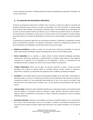 cursos superiores de la básica. El software educativo amplía las posibilidades de ejercitación motivante y de
 acceso a información.




  5. La evaluación del aprendizaje matemático


El proceso de evaluación ayuda tanto al profesor como al alumno a conocer los avances y las áreas que
necesitan fortalecerse para continuar el proceso de aprendizaje. Con esta información, el docente puede
tomar decisiones para modificar su planificación y adecuarla mejor a las necesidades de sus estudiantes. Por
su parte, los alumnos podrán focalizar sus esfuerzos, con la confianza de que podrán mejorar sus resultados.
Es importante que la evaluación se realice como un continuo dentro de las actividades en la sala de clases,
pues está inserta en un proceso de aprendizaje. En ningún caso es recomendable una exclusiva evaluación
final.
A continuación se presentan sugerencias de evaluaciones formativas y calificativas, considerando la amplia
gama de instrumentos existentes. Los ejemplos corresponden a formas de evaluación que permita a los
alumnos demostrar sus habilidades y conocimientos dentro de la hora de clases.


  Registros anecdóticos: consiste en anotar con una frase breve, durante las actividades en la sala de
  clases, observaciones individuales respecto del desempeño del alumno en ese trabajo puntual.


  Diario matemático: es un cuaderno, o carpeta, donde el alumno desarrolla estrategias personales,
  exploraciones, definiciones personales o descubrimientos. El profesor puede observar estos registros,
  orientarse en el desarrollo de las habilidades de sus estudiantes y verificar la comprensión de los
  conceptos de acuerdo al lenguaje que utiliza el alumno para explicar su pensamiento.


  Trabajo colaborativo: dentro de una clase, los alumnos solucionan en pares o grupos una tarea
  específica, como explorar un material, definir un concepto, clasificar, calcular, resolver un problema y
  argumentar su resolución. La tarea debe tener objetivos claros y medibles, acordados previamente.


  Portafolio: es una carpeta donde el alumno puede guardar trabajos de la rutina diaria, relacionados con
  diferentes temas, en los que él considera que ha tenido un buen desempeño. Esta selección se realiza en
  compañía del profesor con una periodicidad determinada por él (una a tres veces por semestre). Esta
  herramienta es una evidencia para el profesor, que, a la vez, permite una autoevaluación por parte del
  alumno.


  Lista de cotejo: registros de alguna habilidad específica que se demuestra durante una actividad pensada
  para este objetivo. La evaluación puede ser individual o grupal. Ejemplo: diferenciar números pares e
  impares, explicar la clasificación de acuerdo de un criterio, interpretar un pictograma, construir una figura
  reflectada (simétrica).


  Entrevista individual: mientras el curso trabaja en una tarea, el profesor dialoga con uno o más alumnos
  de un mismo nivel de desempeño, acerca de un concepto, un desafío o una pregunta relacionada con el
  tema de la hora de clase. El profesor registra esta información como registro anecdótico o en una lista de
  cotejo.

                                       Unidad de Currículum y Evaluación
                                Programa de Estudio de Matemática Segundo Básico
                                                   Enero 2012
                                                                                                            26
 