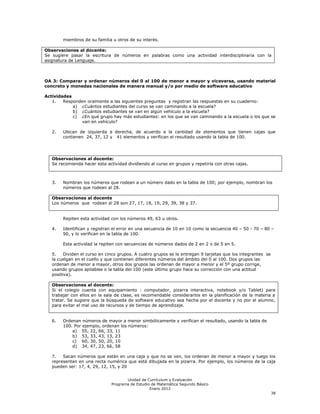 miembros de su familia u otros de su interés.

Observaciones al docente:
Se sugiere pasar la escritura de números en palabras como una actividad interdisciplinaria con la
asignatura de Lenguaje.



OA 3: Comparar y ordenar números del 0 al 100 de menor a mayor y viceversa, usando material
concreto y monedas nacionales de manera manual y/o por medio de software educativo

Actividades
   1.   Responden oralmente a las siguientes preguntas y registran las respuestas en su cuaderno:
            a) ¿Cuántos estudiantes del curso se van caminando a la escuela?
            b) ¿Cuántos estudiantes se van en algún vehículo a la escuela?
            c) ¿En qué grupo hay más estudiantes: en los que se van caminando a la escuela o los que se
               van en vehículo?

   2.   Ubican de izquierda a derecha, de acuerdo a la cantidad de elementos que tienen cajas que
        contienen 24, 37, 12 y 41 elementos y verifican el resultado usando la tabla de 100.




   Observaciones al docente:
   Se recomienda hacer esta actividad dividiendo al curso en grupos y repetirla con otras cajas.



   3.   Nombran los números que rodean a un número dado en la tabla de 100; por ejemplo, nombran los
        números que rodean al 28.

   Observaciones al docente
   Los números que rodean al 28 son 27, 17, 18, 19, 29, 39, 38 y 37.


        Repiten esta actividad con los números 49, 63 u otros.

   4.   Identifican y registran el error en una secuencia de 10 en 10 como la secuencia 40 – 50 - 70 – 80 –
        90, y lo verifican en la tabla de 100.

        Esta actividad la repiten con secuencias de números dados de 2 en 2 o de 5 en 5.

   5.    Dividen el curso en cinco grupos. A cuatro grupos se le entregan 9 tarjetas que los integrantes se
   la cuelgan en el cuello y que contienen diferentes números del ámbito del 0 al 100. Dos grupos las
   ordenan de menor a mayor, otros dos grupos las ordenan de mayor a menor y el 5º grupo corrige,
   usando grupos apilables o la tabla del 100 (este último grupo hace su corrección con una actitud
   positiva).

   Observaciones al docente:
   Si el colegio cuenta con equipamiento : computador, pizarra interactiva, notebook y/o Tablet) para
   trabajar con ellos en la sala de clase, es recomendable considerarlos en la planificación de la materia a
   tratar. Se sugiere que la búsqueda de software educativo sea hecha por el docente y no por el alumno,
   para evitar el mal uso de recursos y de tiempo de aprendizaje.


   6.   Ordenan números de mayor a menor simbólicamente y verifican el resultado, usando la tabla de
        100. Por ejemplo, ordenan los números:
            a) 55, 22, 66, 33, 11
            b) 53, 33, 43, 13, 23
            c) 60, 30, 50, 20, 10
            d) 34, 47, 23, 66, 58

   7.   Sacan números que están en una caja y que no se ven, los ordenan de menor a mayor y luego los
   representan en una recta numérica que está dibujada en la pizarra. Por ejemplo, los números de la caja
   pueden ser: 17, 4, 29, 12, 15, y 20


                                      Unidad de Currículum y Evaluación
                               Programa de Estudio de Matemática Segundo Básico
                                                  Enero 2012
                                                                                                              38
 