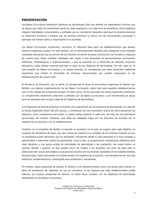 PRESENTACIÓN
Las Bases Curriculares establecen Objetivos de Aprendizaje (OA) que definen los desempeños mínimos que
se espera que todos los estudiantes logren en cada asignatura y en cada nivel de enseñanza. Estos objetivos
integran habilidades, conocimientos y actitudes que se consideran relevantes para que los jóvenes alcancen
un desarrollo armónico e integral que les permita enfrentar su futuro con las herramientas necesarias y
participar de manera activa y responsable en la sociedad.


Las Bases Curriculares constituyen, asimismo, el referente base para los establecimientos que deseen
elaborar programas propios. En este sentido, son lo suficientemente flexibles para adaptarse a las múltiples
realidades educativas que se derivan de los distintos contextos sociales, económicos, territoriales y religiosos
de nuestro país. Estas múltiples realidades dan origen a una diversidad de aproximaciones curriculares,
didácticas, metodológicas y organizacionales, y que se expresan en el desarrollo de distintos proyectos
educativos, todas válidas mientras permitan el logro de los Objetivos de Aprendizaje. Por ello, dado el rol
que cumplen las Bases Curriculares y su escala nacional, no corresponde que estas prescriban didácticas
específicas que   limiten la diversidad de      enfoques educacionales que         pueden expresarse en los
establecimientos de nuestro país.


Al Ministerio de Educación, por su parte, le corresponde la tarea de suministrar programas de estudio que
faciliten una óptima implementación de las Bases Curriculares, sobre todo para aquellos establecimientos
que no han optado por programas propios. En este marco, se ha procurado que estos programas constituyan
un complemento totalmente coherente y alineado con las Bases Curriculares y una herramienta de apoyo
para los docentes para el logro cabal de los Objetivos de Aprendizaje.


Los Programas de Estudio proponen al docente una organización de los Objetivos de Aprendizaje con relación
al tiempo disponible dentro del año escolar, y constituyen así una orientación acerca de cómo secuenciar los
objetivos, cómo combinarlos entre ellos, y cuánto tiempo destinar a cada uno. Se trata de una estimación
aproximada, de carácter indicativo, que debe ser adaptada luego por los docentes, de acuerdo con la
realidad de sus alumnos y de su establecimiento.


También con el propósito de facilitar al docente su quehacer en el aula, se sugiere para cada Objetivo un
conjunto de indicadores de logro, que dan cuenta de manera muy completa de las diversas maneras en que
un estudiante puede demostrar que ha aprendido, transitando desde lo más elemental a lo más complejo y
adecuándose a diferentes estilos de aprendizaje. Junto a ello, se proporcionan orientaciones didácticas para
cada disciplina y una gama amplia de actividades de aprendizaje y de evaluación, las cuales tienen un
carácter flexible y general, ya que pueden servir de modelo a los docentes, así como de base para la
elaboración de nuevas actividades y evaluaciones acordes con las diversas realidades de los establecimientos
educacionales. Estas actividades se complementan con sugerencias al docente, recomendaciones de recursos
didácticos complementarios y bibliografía para profesores y estudiantes.


En síntesis, estos programas de estudio se ofrecen a los establecimientos como una ayuda para realizar su
labor de enseñanza. No obstante, su uso es voluntario; la ley dispone que cada establecimiento puede
elaborar sus propios programas de estudio, en tanto estos cumplan con los Objetivos de Aprendizaje
establecidos en las Bases Curriculares.


                                       Unidad de Currículum y Evaluación
                                Programa de Estudio de Matemática Segundo Básico
                                                   Enero 2012
                                                                                                              4
 