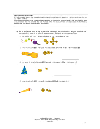 Observaciones al docente:
Es recomendable que en esta actividad los alumnos se intercambien los cuadernos y se corrijan entre ellos con
una actitud positiva.
Se recomienda también guiar a los alumnos que tienen las respuestas incorrectas para que descubran su error
y resuelvan de manera correcta. De esta manera, ellos irán descubriendo sus capacidades matemáticas y
manifestarán una actitud positiva frente a sí mismos.




   14. En los siguientes ítems se da el precio de los objetos que se exhiben y algunas monedas que
       corresponden a parte de su valor. Se pide completar, dibujando las monedas que faltan.

        a)   un llavero vale $165 y tengo 2 monedas de $50 y 5 monedas de $10.




        b)   una linterna vale $265 y tengo 1 moneda de 100, 1 moneda de $50 y 1 moneda de $5




        c)   un gorro de cumpleaños vale $345 y tengo 1 moneda de $100 y 1 moneda de $10




        d)   una corneta vale $434 y tengo 1 moneda de $100 y 2 monedas de $1




                                      Unidad de Currículum y Evaluación
                               Programa de Estudio de Matemática Segundo Básico
                                                  Enero 2012
                                                                                                         41
 