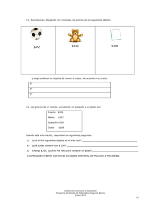 15. Representan, dibujando con monedas, los precios de los siguientes objetos




          $450                              $240                                $380




      y luego ordenan los objetos de menor a mayor, de acuerdo a su precio.

     1º

     2º

     3º




16. Los precios de un cuento, una planta, un quequito y un globo son:

                    Cuento    $385

                    Planta     $297

                    Quequito $120

                    Globo      $208


Usando esta información, responden las siguientes preguntas:

a)    ¿cuál de los siguientes objetos es el más caro? _________________________________________

b)    ¿qué puedo comprar con $ 200? _____________________________________________________

c)    si tengo $200, ¿cuánto me falta para comprar un globo?___________________________________

A continuación ordenan el precio de los objetos anteriores, del más caro al más barato.




                                    Unidad de Currículum y Evaluación
                             Programa de Estudio de Matemática Segundo Básico
                                                Enero 2012
                                                                                              42
 