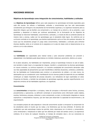 NOCIONES BÁSICAS


Objetivos de Aprendizaje como integración de conocimientos, habilidades y actitudes


Los Objetivos de Aprendizaje definen para cada asignatura los aprendizajes terminales esperables para
cada año escolar. Se refieren a habilidades, actitudes y conocimientos que han sido seleccionados
considerando que entreguen a los estudiantes las herramientas cognitivas y no cognitivas necesarias para su
desarrollo integral, que les faciliten una comprensión y un manejo de su entorno y de su presente, y que
posibiliten y despierten el interés por continuar aprendiendo. En la formulación de los Objetivos de
Aprendizaje se relacionan habilidades, conocimientos y actitudes, y a través de ellos se pretende plasmar de
manera clara y precisa, cuáles son los aprendizajes que el estudiante debe lograr. Se conforma así un
currículum centrado en el aprendizaje, que declara explícitamente cuál es el foco del quehacer educativo. Se
busca que los estudiantes pongan en juego estos conocimientos, habilidades y actitudes para enfrentar
diversos desafíos, tanto en el contexto de la asignatura en la sala de clases como al desenvolverse en su
entorno o en la vida cotidiana.


Habilidades


Las habilidades son capacidades para realizar tareas y para solucionar problemas con precisión y
adaptabilidad. Una habilidad puede desarrollarse en el ámbito intelectual, psicomotriz, afectivo y/o social.


En el plano educativo, las habilidades son importantes, porque el aprendizaje involucra no solo el saber,
sino también el saber hacer y la capacidad de integrar, transferir y complementar los diversos aprendizajes
en nuevos contextos. La continua expansión y la creciente complejidad del conocimiento demandan cada
vez más capacidades de pensamiento que sean transferibles a distintas situaciones, contextos y problemas.
Así, las habilidades son fundamentales para construir un pensamiento de calidad, y en este marco, los
desempeños que se considerarán como manifestación de los diversos grados de desarrollo de una habilidad
constituyen un objeto importante del proceso educativo. Los indicadores de logro explicitados en estos
Programas de Estudio, y también las actividades de aprendizaje sugeridas, apuntan específicamente a un
desarrollo armónico de las habilidades cognitivas y no cognitivas.


Conocimientos


Los conocimientos corresponden a conceptos, redes de conceptos e información sobre hechos, procesos,
procedimientos y operaciones. La definición contempla el conocimiento como información (sobre objetos,
eventos, fenómenos, procesos, símbolos) y como comprensión, es decir, la información integrada en marcos
explicativos e interpretativos mayores, que dan base para desarrollar la capacidad de discernimiento y de
argumentación.


Los conceptos propios de cada asignatura o área del conocimiento ayudan a enriquecer la comprensión de
los estudiantes sobre el mundo que los rodea y los fenómenos que les toca enfrentar. El dominio del
vocabulario que este aprendizaje implica les permite, tanto relacionarse con el entorno y comprenderlo,
como reinterpretar y reexplicarse el saber que han obtenido por medio del sentido común y la experiencia
cotidiana. En el marco de cualquier disciplina, el manejo de conceptos clave y de sus conexiones es
                                         Unidad de Currículum y Evaluación
                                  Programa de Estudio de Matemática Segundo Básico
                                                     Enero 2012
                                                                                                               5
 