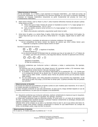 Observaciones al docente:
        En las actividades 6 y 7 Pedro y Juan expresan en lenguaje matemático , por medio de sumas, las
        situaciones planteadas. En la actividad 8 los alumnos expresan en una suma la situación planteada.
        Expresar en lenguaje matemático situaciones es parte fundamental del proceso de inicio del
        modelamiento matemático.

   6.    Pedro tiene 6 fichas, Juan 6, Paola 4 y Ana 7; ellos muestran diferentes maneras de calcular cuántas
         fichas tienen en total:
              a) Pedro dice que la mejor manera de conocer el resultado es sumar 3 +7 y luego agregar el 3
                   y el 4; matemáticamente: (3+7) + 6+4
              b) Juan, en cambio, propone sumar primero 6 y 4 y luego agregar 3 y 7; matemáticamente:
                  (6+4) +3 +7
             c) Paola y Ana calculan oralmente y argumentan quién tiene la razón

   7.    Anita tiene 16 gatos y su vecina Pepa, 8 gatos. Anita dice que ella y Pepa tienen 16+8 gatos. Su
         vecina Pepa dice que no es así, que ella y Anita tienen 8 + 16 gatos. ¿Quién tiene la razón? ¿Por
         qué?

   8.    Registran procesos y resultados de adiciones en contextos cotidianos: Por ejemplo:
             a) Los compañeros de banco reúnen los lápices de colores que entre ambos tienen para
                responder la pregunta ¿cuántos lápices tienen en total?

        Escriben la operación de la forma:

                ☐     +   ☐     =   ☐    y registran el resultado.
                 El total de lápices es_____
              b) Los alumnos calculan la cantidad total de ventanas que hay en las salas de 1° y 2° básico de
                 un colegio, que tiene dos primeros y dos segundos básicos. Escriben la operación de la forma:

                 ☐ +☐ + ☐ +☐                 =    ☐
                   Registran el resultado.
                   El total de ventanas es_____

   9.    Resuelven problemas que involucran sumas o adiciones y restas o sustracciones. Por ejemplo,
         resuelven:
          Los alumnos que van al comedor del colegio llevaron 30 manzanas verdes y 20 manzanas rojas.
          ¿Cuántas manzanas verdes llevaron más que manzanas rojas?
          a) El profesor cuenta en la clase una historia relacionada con la sustracción 30 – 15. Cuenta que
              en la bodega del almacén de su abuelo hay 15 sacos de porotos burros y 30 sacos de porotos
              negros que él debe vender. ¿Cuántos sacos menos de porotos burros que de porotos negros
              debe vender?
          b) En una ciudad lejana, unos niños pequeños encontraron unos animales muy especiales; 15 de
              ellos tenían el pelo muy largo y 30 de ellos no tenían pelo. ¿Cuántos animales más son pelados
              que peludos?

   Observaciones al docente:
   El proceso de resolución de problemas se facilita cuando se usan modelos para resolverlos. En el caso f)
   el modelo asociado al problema es ? - 4 = 15
   Se hace hincapié al docente en que esta aseveración, es para que él, tenga claridad respecto al uso de
   modelos matemáticos y no para que los traspase a los estudiantes.


   10. Resuelven problemas que involucran adiciones, explican verbalmente la manera en que lo resuelven,
       la estrategia usada y escriben el resultado. Por ejemplo, resuelven:
   a) Felipe está recolectando hojas de diferentes árboles. El lunes juntó 12 y el resto de la semana juntó
   44 más. ¿Cuántas hojas recolectó durante la semana? Explican verbalmente la estrategia utilizada para
   resolver el problema y escriben la solución.
   b)Rosita tiene varios conejos en su casa y su hermana chica le sacó 4, por lo que ahora solo tiene 15.
   ¿Cuántos conejos tenía Rosita? Explican verbalmente la manera en que determinaron los conejos de
   Anita y la estrategia usada, luego escriben la solución.

Observaciones al docente:
En el caso b), el modelo asociado al problema es ? - 4 =15



                                        Unidad de Currículum y Evaluación
                                 Programa de Estudio de Matemática Segundo Básico
                                                    Enero 2012
                                                                                                           50
 