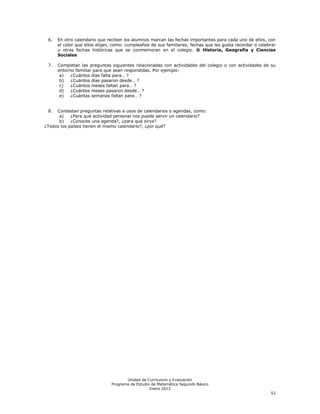 6.   En otro calendario que reciben los alumnos marcan las fechas importantes para cada uno de ellos, con
      el color que ellos elijan, como: cumpleaños de sus familiares, fechas que les gusta recordar o celebrar
      u otras fechas históricas que se conmemoran en el colegio. ® Historia, Geografía y Ciencias
      Sociales

 7.   Completan las preguntas siguientes relacionadas con actividades del colegio o con actividades de su
      entorno familiar para que sean respondidas. Por ejemplo:
       a)   ¿Cuántos días falta para… ?
       b)   ¿Cuántos días pasaron desde… ?
       c)   ¿Cuántos meses faltan para… ?
       d)   ¿Cuántos meses pasaron desde… ?
       e)   ¿Cuántas semanas faltan para… ?


 8.  Contestan preguntas relativas a usos de calendarios o agendas, como:
      a)    ¿Para qué actividad personal nos puede servir un calendario?
      b)    ¿Conoces una agenda?, ¿para qué sirve?
¿Todos los países tienen el mismo calendario?, ¿por qué?




                                      Unidad de Currículum y Evaluación
                               Programa de Estudio de Matemática Segundo Básico
                                                  Enero 2012
                                                                                                          52
 