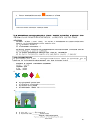8.   Estiman la cantidad de cuadrados          que caben en la figura




     Sacan conclusiones acerca de la estimación hecha.




OA 4: Representar y describir la posición de objetos y personas en relación a sí mismo y a otros
objetos y personas, incluyendo derecha e izquierda y usando material concreto y dibujos.

Actividades
1. Se llama a 6 alumnos (3 niñas y 3 niños). Cada uno lleva su nombre escrito en un papel colocado sobre
    su pecho. Los alumnos que quedan realizan preguntas como:
    a) ¿Quién está a la derecha de…….?
    b) ¿Quién está a la izquierda de…….?

     Los alumnos elegidos cambian de posición y se repiten las preguntas anteriores, cambiando el punto de
     referencia hasta que se agoten las posibilidades.
     c) Los alumnos elegidos realizan preguntas como: ¿quién está a mi derecha?
     d) Los alumnos elegidos realizan preguntas como: ¿qué objeto se encuentra a mi izquierda?

Observaciones al docente:
Es recomendable que los alumnos se autocorrijan diciendo ―correcto o tienes otra oportunidad ―, para así
desarrollar una actitud de esfuerzo y perseverancia hasta llegar al resultado correcto.

2.   Completan las siguientes situaciones con las palabras:
     derecha – izquierda
     adelante – atrás
     arriba   - abajo
     adentro - afuera
a)




          a   la   izquierda del diamante está…………………………………………….
          a   la   derecha del buñuelo está……………………………………….…
          a   la   derecha de la cruz está………………………………………….…
          a   la   izquierda del triángulo está……………………………………….

b)




          el burro está ________ del monumento
          el monumento está _________ de los árboles
                                        Unidad de Currículum y Evaluación
                                 Programa de Estudio de Matemática Segundo Básico
                                                    Enero 2012
                                                                                                       66
 