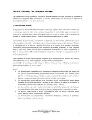 ORIENTACIONES PARA IMPLEMENTAR EL PROGRAMA


Las orientaciones que se presentan a continuación destacan elementos que son relevantes al momento de
implementar el programa. Estas orientaciones se vinculan estrechamente con el logro de los Objetivos de
Aprendizaje especificados en las Bases Curriculares.


1. Importancia del lenguaje


El lenguaje es una herramienta fundamental para el desarrollo cognitivo. Es el instrumento mediador por
excelencia, que le permite al ser humano constatar su capacidad de sociabilidad al lograr comunicarse con
los demás. Al mismo tiempo, el manejo del lenguaje le permite conocer el mundo, construir sus esquemas
mentales en el espacio y en el tiempo, y transmitir sus pensamientos a quienes les rodean.


Las habilidades de comunicación, especialmente en este ciclo, son herramientas fundamentales que los
estudiantes deben desarrollar y aplicar para alcanzar los aprendizajes propios de cada asignatura. Se trata
de habilidades que no se abordan y ejercitan únicamente en el contexto de la asignatura Lenguaje y
Comunicación, sino que se consolidan a través del ejercicio en diversas instancias y en torno a distintos
temas y, por lo tanto, deben involucrar todas las asignaturas del currículum. De hecho, el aprendizaje en
todas las asignaturas se verá favorecido si se estimula a los alumnos a manejar un lenguaje enriquecido en
las diversas situaciones.


Estos programas de estudio buscan promover el ejercicio de la comunicación oral, la lectura y la escritura
como parte constitutiva del trabajo pedagógico correspondiente a cada asignatura.
Las actividades de aprendizaje en cada asignatura debieran incluir, de manera habitual y consistente, los
siguientes aspectos a partir de primero básico:


Lectura:
           Los alumnos deben comprender que la lectura es una fuente de información a la que siempre hay
           que recurrir. Los docentes deben demostrar esto leyendo frecuentemente a sus alumnos algunos
           párrafos en relación con los aprendizajes buscados, mostrando libros atractivos sobre el tema y
           pidiendo a los alumnos buscar información relevante en textos determinados.
           Los alumnos deben acostumbrarse a recibir información escrita. Todo aprendizaje debiera quedar
           registrado en un breve texto escrito, sea este un libro, una ficha de trabajo o el cuaderno. El
           alumno debe poder recurrir a esta fuente para consultar, revisar y estudiar.
           Los alumnos deben aprender a localizar información relevante en fuentes escritas, y en los cursos
           terminales del ciclo, deben poder identificar la idea principal y sintetizar la información relevante.
           Los alumnos deben dominar la lectura comprensiva de textos con dibujos, diagramas, tablas,
           íconos, mapas y gráficos con relación a la asignatura.
           Los alumnos deben procurar extender sus conocimientos mediante el uso habitual de la biblioteca
           escolar y también por medio de internet.




                                         Unidad de Currículum y Evaluación
                                  Programa de Estudio de Matemática Segundo Básico
                                                     Enero 2012
                                                                                                                    7
 