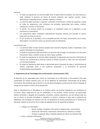 Escritura:
         En todas las asignaturas, los alumnos deben tener la oportunidad de expresar sus conocimientos e
         ideas mediante la escritura de textos de diversa extensión (por ejemplo cuentos, cartas,
         descripciones, respuestas breves, informes, registros y diarios).
         Los alumnos deben aprender a organizar y presentar la información a través de esquemas o tablas
         en todas las asignaturas; esto constituye una excelente oportunidad para aclarar, ordenar,
         reorganizar y asimilar la información.
         Al escribir, los alumnos utilizan los conceptos y el vocabulario propio de la asignatura, lo que
         contribuye a su asimilación.
         Las evaluaciones deben contemplar habitualmente preguntas abiertas que permitan al alumno
         desarrollar sus ideas por escrito.
         El uso correcto de la gramática y de la ortografía permite una mejor comunicación, por lo tanto,
         debe pedirse a los alumnos revisar sus escritos antes de presentarlos.


Comunicación oral:
         Los alumnos deben siempre sentirse acogidos para expresar preguntas, dudas e inquietudes y para
         superar dificultades de comprensión.
         En todas las asignaturas debe permitirse a los alumnos usar el juego y la interacción con otros para
         intercambiar ideas, compartir puntos de vista y lograr acuerdos.
         En todas las asignaturas los alumnos deben desarrollar la disposición para escuchar información de
         manera oral, manteniendo la atención durante el tiempo requerido, y luego usar esa información
         con diversos propósitos.
         En todas las asignaturas debe darse la oportunidad para la expresión de ideas y conocimientos de
         manera    organizada    frente   a   una   audiencia   (exposición)   y    la   formulación   de   opiniones
         fundamentadas (argumentación).


2. Importancia de las Tecnologías de la Información y Comunicación (TIC)


El desarrollo de las capacidades para utilizar las Tecnologías de la Información y Comunicación (TIC) está
contemplado de manera explícita como uno de los Objetivos de Aprendizaje Transversales de las Bases
Curriculares. Esto demanda que el dominio y uso de estas tecnologías se promueva de manera integrada al
trabajo que se realiza al interior de las asignaturas.


Dada la importancia de la informática en el contexto actual, las diversas asignaturas que constituyen el
currículum deben asegurarse de que los estudiantes, en los primeros niveles, dominen las operaciones
básicas (encendido y apagado del computador, comandos, conectar dispositivos, uso del teclado) cada vez
que se utilicen en diversas actividades y contextos. Lo anterior constituye la base para el desarrollo de
habilidades más complejas con relación a las TIC. Los programas de estudio presentados por el Ministerio de
Educación integran el uso de las TIC en todas las asignaturas con los siguientes propósitos:


             Trabajar con información:
                       o    Buscar, acceder y recolectar información en páginas web u otras fuentes.
                       o    Seleccionar información, examinando críticamente su relevancia y calidad.
                       o    Procesar y organizar datos, utilizando planillas de cálculo con distintos fines.
             Crear y compartir información:
                                        Unidad de Currículum y Evaluación
                                 Programa de Estudio de Matemática Segundo Básico
                                                    Enero 2012
                                                                                                                   8
 