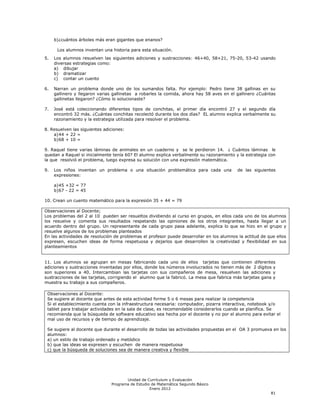 b) ¿cuántos árboles más eran gigantes que enanos?

      Los alumnos inventan una historia para esta situación.
5.   Los alumnos resuelven las siguientes adiciones y sustracciones: 46+40, 58+21, 75-20, 53-42 usando
     diversas estrategias como:
     a) dibujar
     b) dramatizar
     c) contar un cuento

6.   Narran un problema donde uno de los sumandos falta. Por ejemplo: Pedro tiene 38 gallinas en su
     gallinero y llegaron varias gallinetas a robarles la comida, ahora hay 58 aves en el gallinero ¿Cuántas
     gallinetas llegaron? ¿Cómo lo solucionaste?

7.   José está coleccionando diferentes tipos de conchitas, el primer día encontró 27 y el segundo día
     encontró 32 más. ¿Cuántas conchitas recolectó durante los dos días? EL alumno explica verbalmente su
     razonamiento y la estrategia utilizada para resolver el problema.

8. Resuelven las siguientes adiciones:
    a) 44 + 22 =
    b) 68 + 10 =

9. Raquel tiene varias láminas de animales en un cuaderno y se le perdieron 14. ¿ Cuántos láminas le
quedan a Raquel si inicialmente tenía 60? El alumno explica verbalmente su razonamiento y la estrategia con
la que resolvió el problema, luego expresa su solución con una expresión matemática.

9.   Los niños inventan un problema o una situación problemática para cada una            de las siguientes
     expresiones:

     a) 45 +32 = 77
     b) 67 - 22 = 45

10. Crean un cuento matemático para la expresión 35 + 44 = 79

Observaciones al Docente;
Los problemas del 2 al 10 pueden ser resueltos dividiendo al curso en grupos, en ellos cada uno de los alumnos
los resuelve y comenta sus resultados respetando las opiniones de los otros integrantes, hasta llegar a un
acuerdo dentro del grupo. Un representante de cada grupo pasa adelante, explica lo que se hizo en el grupo y
resuelve algunos de los problemas planteados
En las actividades de resolución de problemas el profesor puede desarrollar en los alumnos la actitud de que ellos
expresen, escuchen ideas de forma respetuosa y dejarlos que desarrollen la creatividad y flexibilidad en sus
planteamientos


11. Los alumnos se agrupan en mesas fabricando cada uno de ellos tarjetas que contienen diferentes
adiciones y sustracciones inventadas por ellos, donde los números involucrados no tienen más de 2 dígitos y
son superiores a 40. Intercambian las tarjetas con sus compañeros de mesa, resuelven las adiciones y
sustracciones de las tarjetas, corrigiendo el alumno que la fabricó. La mesa que fabrica más tarjetas gana y
muestra su trabajo a sus compañeros.

 Observaciones al Docente:
 Se sugiere al docente que antes de esta actividad forme 5 o 6 mesas para realizar la competencia
 Si el establecimiento cuenta con la infraestructura necesaria: computador, pizarra interactiva, notebook y/o
 tablet para trabajar actividades en la sala de clase, es recomendable considerarlos cuando se planifica. Se
 recomienda que la búsqueda de software educativo sea hecha por el docente y no por el alumno para evitar el
 mal uso de recursos y de tiempo de aprendizaje.

 Se sugiere al docente que durante el desarrollo de todas las actividades propuestas en el OA 3 promueva en los
 alumnos:
 a) un estilo de trabajo ordenado y metódico
 b) que las ideas se expresen y escuchen de manera respetuosa
 c) que la búsqueda de soluciones sea de manera creativa y flexible




                                      Unidad de Currículum y Evaluación
                               Programa de Estudio de Matemática Segundo Básico
                                                  Enero 2012
                                                                                                          81
 