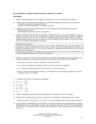 OA 4: Demostrar y explicar el efecto de sumar y restar 0 a un número

Actividades

1.   Explican usando material concreto la adición y sustracción con cero en problemas. Por ejemplo:

a)   Andrés coleccionó 36 láminas de animales y su amigo Pedro agregó las suyas, ahora los dos tienen
       36 láminas. ¿Cuántas láminas aportó Pedro?
       Explican la solución del problema con material concreto.

b)   Margarita tiene 28 tipos de hojas diferentes, Ana sacó algunas, ahora Margarita tiene 28 hojas
      ¿Cuántas hojas sacó Ana?
      Usan material concreto para explicar su respuesta.

2.   Inventan problemas relacionados con la adición y sustracción con cero. Con este propósito, el curso se
     divide en 10 grupos, cada uno de los cuales debe inventar un problema. 5 grupos inventan un problema
     donde se suma cero, y los otros 5 grupos un problema donde se resta cero. Cada grupo elige un
     representante que explica por qué al sumar cero a una cantidad, ésta se mantiene, o por qué al restar
     cero a una cantidad, esta también se mantiene.

     Observaciones al docente:
     Se sugiere al docente guiar a los alumnos a que inventen problemas de este tipo, sobre todo en el
     proceso que implica la explicación de que al sumar o restar cero a una cantidad, esta se mantiene. La
     adición y sustracción con cero no es un fácil de asimilar en estudiantes de esta edad, pero una buena
     guía facilita su comprensión.
     La ejercitación constante en matemática ayuda a la comprensión de los temas que se están tratando. En
     las dos actividades siguientes se promueve la ejercitación.


3.   El curso se divide en grupos de a dos alumnos, los que deberán responder preguntas planteadas por el
     profesor, entregando un resultado y una explicación breve acerca de él. Ejemplos de preguntas:

       si al número 5 le sumo un número obtengo 5, ¿qué número sumé?

       si a un número le agrego 6 y después le quito 5 resulta 1, ¿qué número agregué?

       a 7 le quito 6 y después le quito un número resulta 1, ¿qué número quité?

      tengo 10 cartas en que aparece el número 1, si después saco 5 cartas en las que aparece el número
      0, ¿cuánto suman las 15 cartas?



4.   Completan el            con el número que corresponde.

a)   18 + 0     =

b)   18 -       =       18

c)   64 +       =       64

d)   64 −   0       =

5.   Desafío. Responden preguntas acerca de expresiones que contienen al cero. Por ejemplo:

a)   Pamela tiene 35 bolitas, Camila 6 bolitas y Francisca no tiene bolitas, ¿cuántas bolitas hay en total?

       Pamela escribe 35 +          +       = 41 +      = 41 , ¿en qué pensó Pamela al escribir esta expresión?

b)   Jorge recaudó 15 estampillas para su colección, su amigo que también colecciona estampillas recaudó 5
     estampillas pero no le pidió ninguna a Jorge. Arturo escribe la expresión 15+5+0=20, después escribe
     15+5−0=20, ¿en qué pensó Arturo a escribir estas expresiones?, estas expresiones ¿son equivalentes?,
     ¿por qué?



                                           Unidad de Currículum y Evaluación
                                    Programa de Estudio de Matemática Segundo Básico
                                                       Enero 2012
                                                                                                              82
 