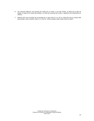 6.   Los alumnos fabrican una huincha de medir de un metro y con ella miden: el largo de la sala de
     clases, el largo de la mesa del profesor y el alto de la puerta de la sala, y registran sus mediciones en
     metros.

7.   Roberto dice que el portón de la entrada de su casa mide 2 m y 20 cm, Rita dice que su amigo está
     equivocado y que el portón mide 2 m y 50 cm. ¿Cómo pueden saber quién tiene la razón?




                                     Unidad de Currículum y Evaluación
                              Programa de Estudio de Matemática Segundo Básico
                                                 Enero 2012
                                                                                                           85
 