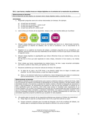 OA 1: Leer horas y medias horas en relojes digitales en el contexto de la resolución de problemas

Observaciones al docente:
Para el desarrollo de este objetivo es necesario tener relojes digitales reales y recortes de ellos.

Actividades
    1. Responden preguntas acerca de rutinas relacionadas con tiempos. Por ejemplo:

         a)   ¿A   qué   hora   me levanto?
         b)   ¿A   qué   hora   me acuesto?, ¿cómo lo sé?
         c)   ¿A   qué   hora   llegué al colegio?
         d)   ¿A   qué   hora   salí de él?, ¿cómo lo sé?

    2.   Leen la hora y/o minutos de los siguientes relojes y otros de recortes dados por el profesor




    3.   Dibujan relojes digitales que indican horas de actividades que hacen en un determinado momento,
         como practicar un deporte los sábados, leer un libro al acostarse o ver un documental en la
         televisión.

    4.   Registran en su cuaderno los horarios del colegio y contestan preguntas de sus compañeros, por
         ejemplo, acerca de la hora que toca matemática el día martes o la hora en que tocan el timbre para
         el segundo recreo.

    5.   Dibujan relojes digitales en papelógrafos que indican diferentes horas con medias horas, como las
         tres y media.
         Por fila leen la hora que está registrada en estos relojes, indicando la hora exacta y las medias
         horas.

    6.   Miran relojes que tienen representadas las medias horas y las leen. Luego recuerdan actividades
         que hacen, cuando el reloj marca, por ejemplo, las 8:30 hrs.

    7.   Resuelven problemas que involucran cálculos de tiempos. Por ejemplo:

         a)   Si salgo de mi casa a las 9:00 horas y me demoro media hora en llegar al estadio para
              practicar los 100 metros planos, ¿a qué hora llego al estadio?

         b)   Ahora, si me demoré media hora en cambiarme y hacer elongaciones para estar en condiciones
              para el entrenamiento, ¿a qué hora termino el entrenamiento si entreno 1 hora?

    Observaciones al docente:
    Se sugiere al docente no dar procedimientos para resolver problemas relativos a cálculos de horas, dado
    que los alumnos los replican convirtiendo el aprendizaje en un proceso mecánico. De esta manera, estas
    actividades llevarán a los alumnos a abordar de manera creativa y flexible la búsqueda de soluciones a
    estos u otros problemas. Se recomienda solo guiarlos en caso de que sea necesario. El tiempo es un
    tema significativo para los alumnos, entre otras cosas porque lo necesitan para organizarse en su
    mundo cotidiano. Por lo tanto, los problemas de este tipo son una oportunidad que tiene el docente para
    que el alumno internalice conceptos y operatoria matemática. Se sugiere al docente proponer a sus
    alumnos cantidades suficientes de problemas hasta que se manejen acertadamente en este tema. Las
    actividades siguientes proponen problemas que ayudarán en este propósito.


    8.   ¿Es posible saber la solución de los siguientes problemas que propone el Profesor de matemática?
         a) Diego llegó a la casa de su amigo Daniel a las 4:30 ¿a qué hora salió de su casa?

         b)   Susana comenzó a estudiar para la prueba de lenguaje a las 9 de la mañana del sábado, ¿es
              posible saber la cantidad de tiempo que estudió si almorzó a la una de la tarde?




                                            Unidad de Currículum y Evaluación
                                     Programa de Estudio de Matemática Segundo Básico
                                                        Enero 2012
                                                                                                            92
 