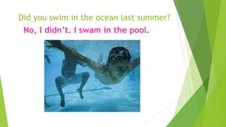 Did you swim in the ocean last summer?
No, I didn’t. I swam in the pool.
 