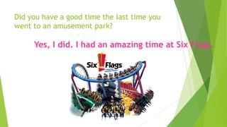 Did you have a good time the last time you
went to an amusement park?
Yes, I did. I had an amazing time at Six Flags.
 