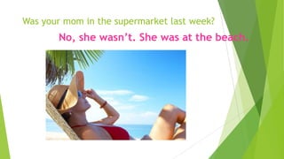Was your mom in the supermarket last week?
No, she wasn’t. She was at the beach.
 