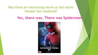 Was there an interesting movie at the movie
theater last weekend?
Yes, there was. There was Spiderman.
 