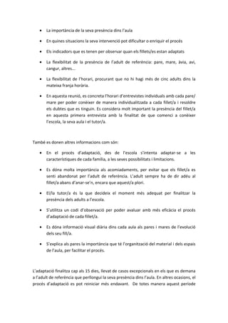•   La importància de la seva presència dins l’aula

   •   En quines situacions la seva intervenció pot dificultar o enriquir el procés

   •   Els indicadors que es tenen per observar quan els fillets/es estan adaptats

   •   La flexibilitat de la presència de l’adult de referència: pare, mare, àvia, avi,
       cangur, altres...

   •   La flexibilitat de l’horari, procurant que no hi hagi més de cinc adults dins la
       mateixa franja horària.

   •   En aquesta reunió, es concreta l’horari d’entrevistes individuals amb cada pare/
       mare per poder conèixer de manera individualitzada a cada fillet/a i resoldre
       els dubtes que es tinguin. Es considera molt important la presència del fillet/a
       en aquesta primera entrevista amb la finalitat de que comenci a conèixer
       l’escola, la seva aula i el tutor/a.



També es donen altres informacions com són:

   •   En el procés d’adaptació, des de l’escola s’intenta adaptar-se a les
       característiques de cada família, a les seves possibilitats i limitacions.

   •   Es dóna molta importància als acomiadaments, per evitar que els fillet/a es
       senti abandonat per l’adult de referència. L’adult sempre ha de dir adéu al
       fillet/a abans d’anar-se’n, encara que aquest/a plori.

   •   El/la tutor/a és la que decideix el moment més adequat per finalitzar la
       presència dels adults a l’escola.

   •   S’utilitza un codi d’observació per poder avaluar amb més eficàcia el procés
       d’adaptació de cada fillet/a.

   •   Es dóna informació visual diària dins cada aula als pares i mares de l’evolució
       dels seu fill/a.

   •   S’explica als pares la importància que té l’organització del material i dels espais
       de l’aula, per facilitar el procés.



L’adaptació finalitza cap als 15 dies, llevat de casos excepcionals en els que es demana
a l’adult de referència que perllongui la seva presència dins l’aula. En altres ocasions, el
procés d’adaptació es pot reiniciar més endavant. De totes manera aquest període
 