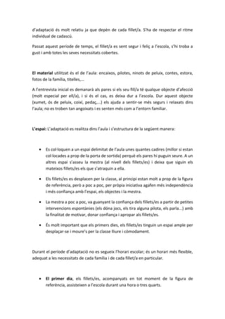 d’adaptació és molt relatiu ja que depèn de cada fillet/a. S’ha de respectar el ritme
individual de cadascú.

Passat aquest període de temps, el fillet/a es sent segur i feliç a l’escola, s’hi troba a
gust i amb totes les seves necessitats cobertes.



El material utilitzat és el de l’aula: encaixos, pilotes, ninots de peluix, contes, estora,
fotos de la família, titelles,...

A l’entrevista inicial es demanarà als pares si els seu fill/a té qualque objecte d’afecció
(molt especial per ell/a), i si és el cas, es deixa dur a l’escola. Dur aquest objecte
(xumet, ós de peluix, coixí, pedaç,...) els ajuda a sentir-se més segurs i relaxats dins
l’aula; no es troben tan angoixats i es senten més com a l’entorn familiar.



L’espai: L’adaptació es realitza dins l’aula i s’estructura de la següent manera:



   •   Es col·loquen a un espai delimitat de l’aula unes quantes cadires (millor si estan
       col·locades a prop de la porta de sortida) perquè els pares hi puguin seure. A un
       altres espai s’asseu la mestra (al nivell dels fillets/es) i deixa que siguin els
       mateixos fillets/es els que s’atraquin a ella.

   •   Els fillets/es es desplacen per la classe, al principi estan molt a prop de la figura
       de referència, però a poc a poc, per pròpia iniciativa agafen més independència
       i més confiança amb l’espai, els objectes i la mestra.

   •   La mestra a poc a poc, va guanyant la confiança dels fillets/es a partir de petites
       intervencions espontànies (els dóna jocs, els tira alguna pilota, els parla...) amb
       la finalitat de motivar, donar confiança i apropar als fillets/es.

   •   És molt important que els primers dies, els fillets/es tinguin un espai ample per
       desplaçar-se i moure’s per la classe lliure i còmodament.



Durant el període d’adaptació no es segueix l’horari escolar; és un horari més flexible,
adequat a les necessitats de cada família i de cada fillet/a en particular.



   •   El primer dia, els fillets/es, acompanyats en tot moment de la figura de
       referència, assisteixen a l’escola durant una hora o tres quarts.
 